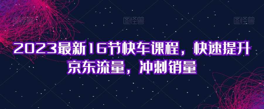 （5797期）2023最新16节京东快车课程，快速提升京东流量，冲刺销量 电商运营 第1张