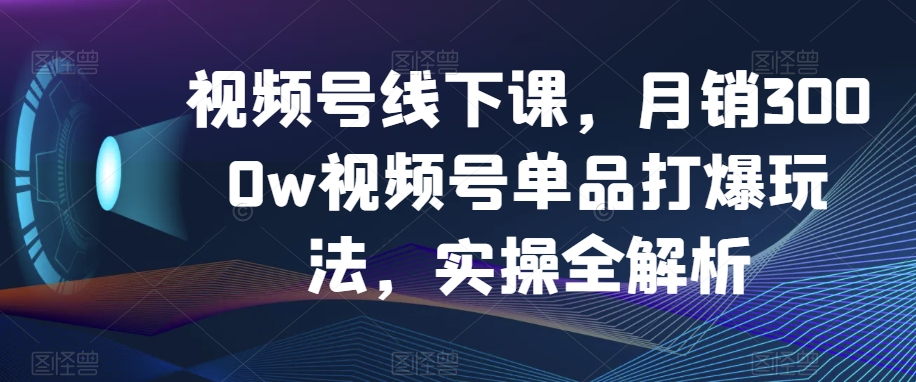 （6761期）视频号线下课，月销3000w视频号单品打爆玩法，实操全解析 短视频运营 第1张