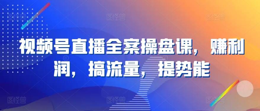 （8419期）视频号直播全案操盘课，赚利润，搞流量，提势能