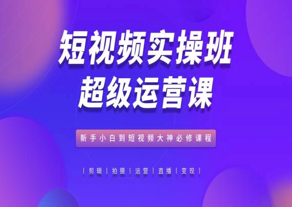 （8783期）短视频实操班超级运营课，新手小白到短视频大神必修课程