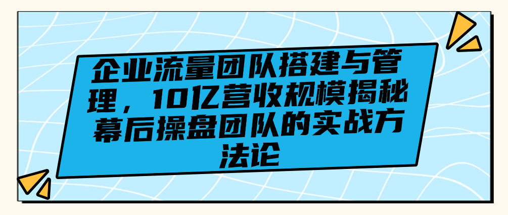 （8784期）企业流量团队搭建与管理，10亿营收规模揭秘幕后操盘团队的实战方法论 综合教程 第1张