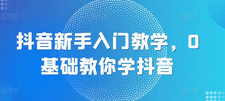 （8945期）抖音新手入门教学，0基础教你学抖音