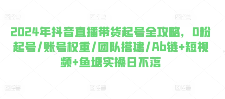 （8984期）2024年抖音直播带货起号全攻略，0粉起号/账号权重/团队搭建/Ab链+短视频+鱼塘实操日不落