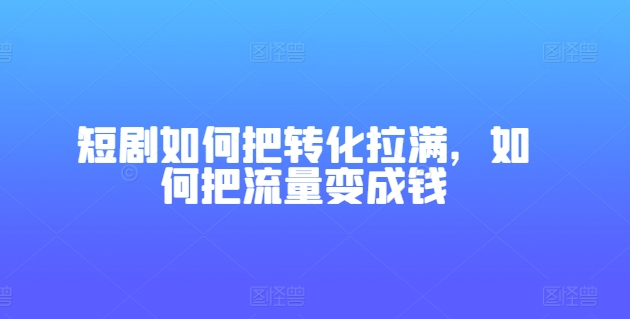 （9007期）短剧如何把转化拉满，如何把流量变成钱