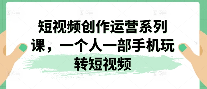 （9014期）短视频创作运营系列课，一个人一部手机玩转短视频