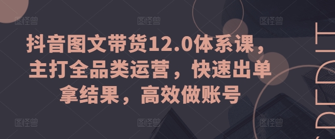 （9058期）抖音图文带货12.0体系课，主打全品类运营，快速出单拿结果，高效做账号