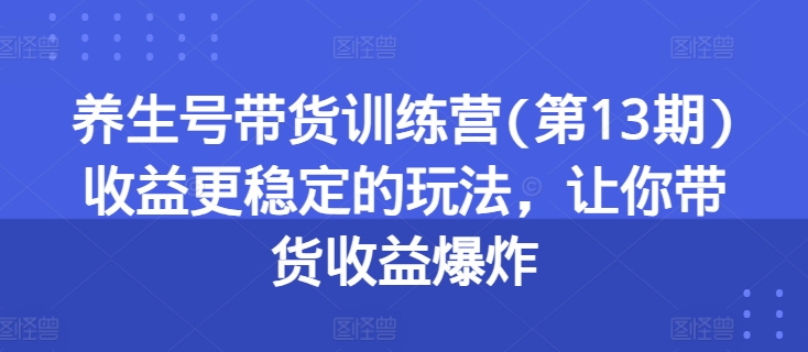 （9059期）养生号带货训练营(第13期)收益更稳定的玩法，让你带货收益爆炸