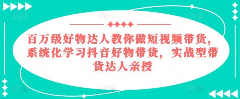 （9075期）百万级好物达人教你做短视频带货，系统化学习抖音好物带货，实战型带货达人亲授