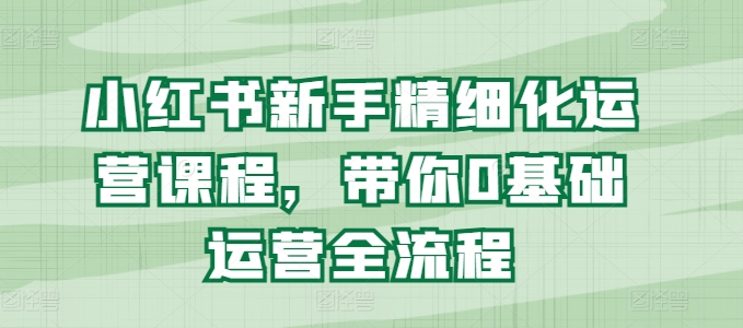 （9146期）小红书新手精细化运营课程，带你0基础运营全流程