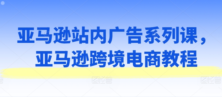 （9155期）亚马逊站内广告系列课，亚马逊跨境电商教程