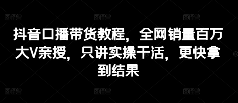 （9179期）抖音口播带货教程，全网销量百万大V亲授，只讲实操干活