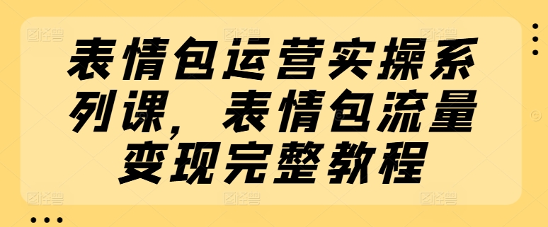 （9210期）表情包运营实操系列课，表情包流量变现完整教程