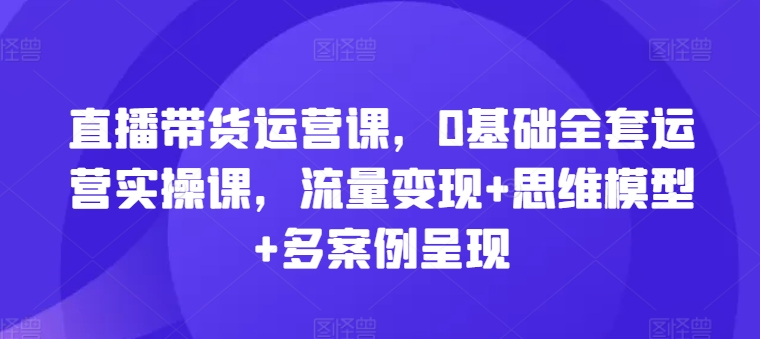 （9212期）直播带货运营课，0基础全套运营实操课，流量变现+思维模型+多案例呈现