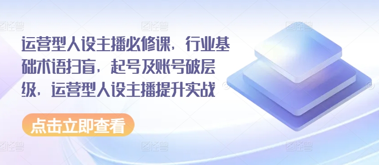 （9292期）运营型人设主播必修课，行业基础术语扫盲，起号及账号破层级，运营型人设主播提升实战