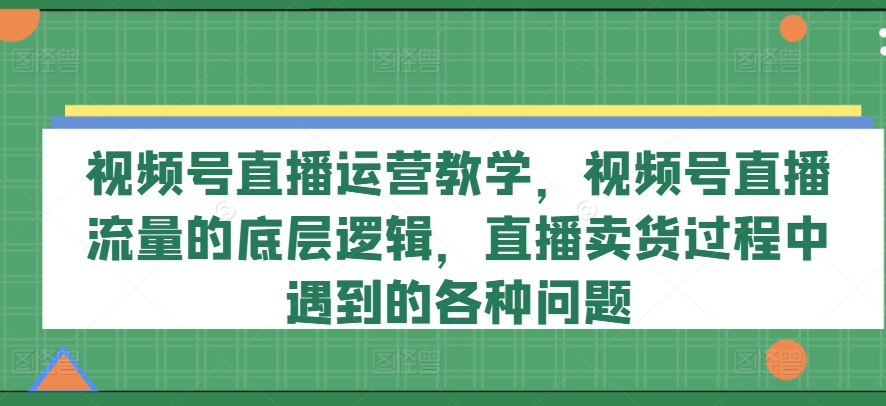 （9257期）视频号直播运营教学，视频号直播流量的底层逻辑，直播卖货过程中遇到的各种问题