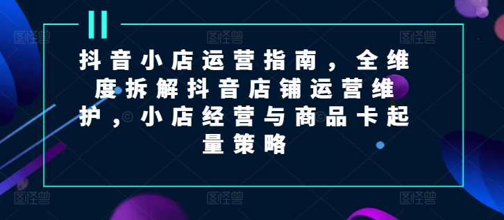 （9445期）抖音小店运营指南，全维度拆解抖音店铺运营维护，小店经营与商品卡起量策略