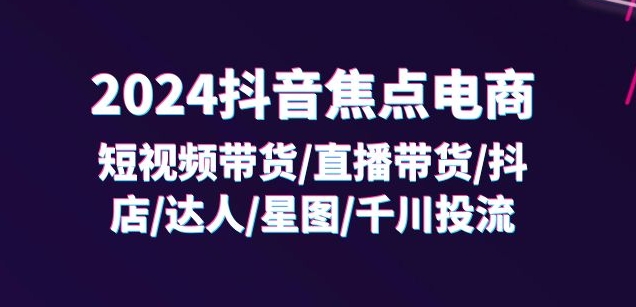 （9449期）2024抖音焦点电商：短视频带货/直播带货/抖店/达人/星图/千川投流/