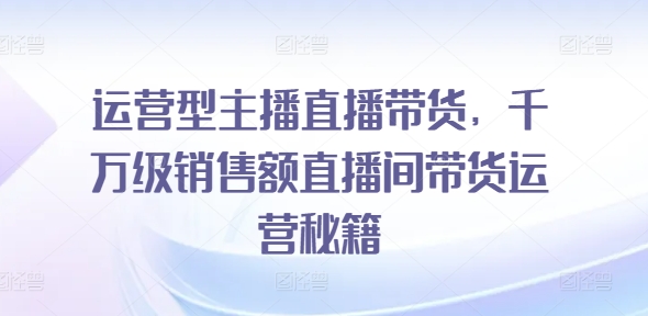 （9588期）七玥传媒·运营型主播直播带货，​千万级销售额直播间带货运营秘籍