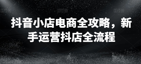 （9609期）抖音小店电商全攻略，新手运营抖店全流程