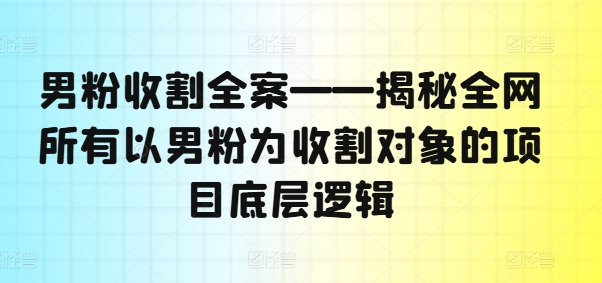 （9617期）男粉收割全案——揭秘全网所有以男粉为收割对象的项目底层逻辑