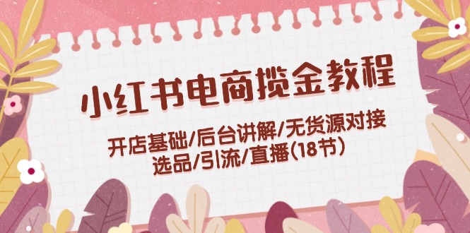 （9685期）小红书电商揽金教程：开店基础/后台讲解/无货源对接/选品/引流/直播