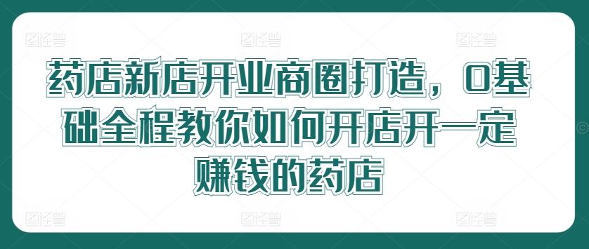 （9736期）张云老师·药店新店开业商圈打造，0基础全程教你如何开店 综合教程 第1张