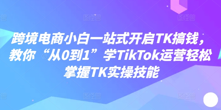 （9863期）跨境电商小白一站式开启TK搞钱，教你“从0到1”学TikTok运营