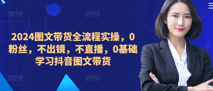 （10253期）米晨·​​​​​​2024图文带货全流程实操，0粉丝，不出镜，不直播