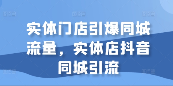 （10305期）实体门店引爆同城流量，实体店抖音同城引流